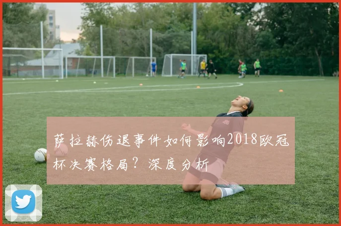 萨拉赫伤退事件如何影响2018欧冠杯决赛格局？深度分析