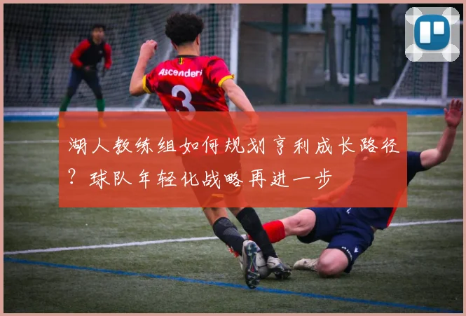 湖人教练组如何规划亨利成长路径？球队年轻化战略再进一步