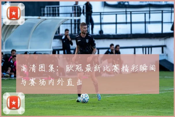 高清图集：欧冠最新比赛精彩瞬间与赛场内外直击