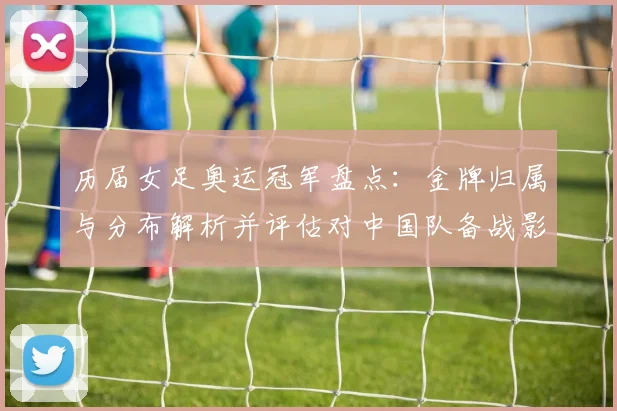 历届女足奥运冠军盘点：金牌归属与分布解析并评估对中国队备战影响